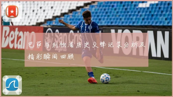 巴萨与利物浦历史交锋记录分析及精彩瞬间回顾