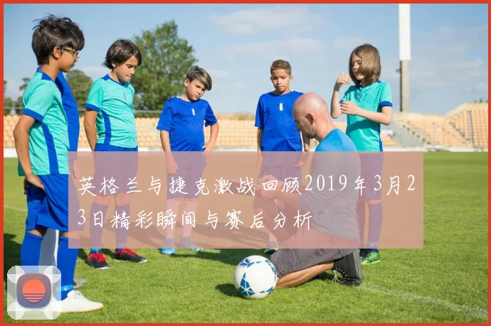 英格兰与捷克激战回顾2019年3月23日精彩瞬间与赛后分析