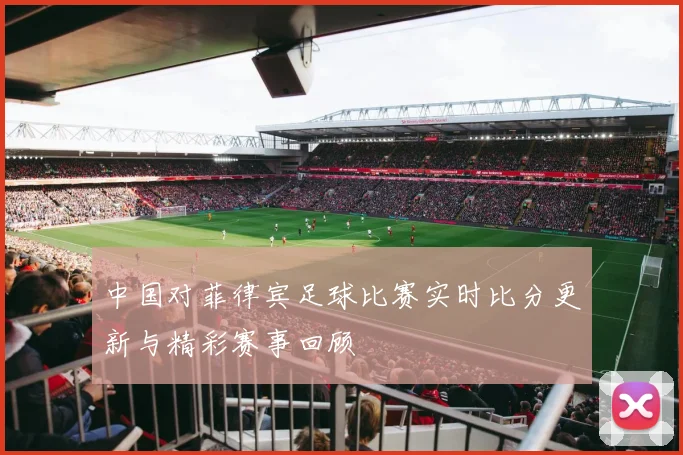 中国对菲律宾足球比赛实时比分更新与精彩赛事回顾