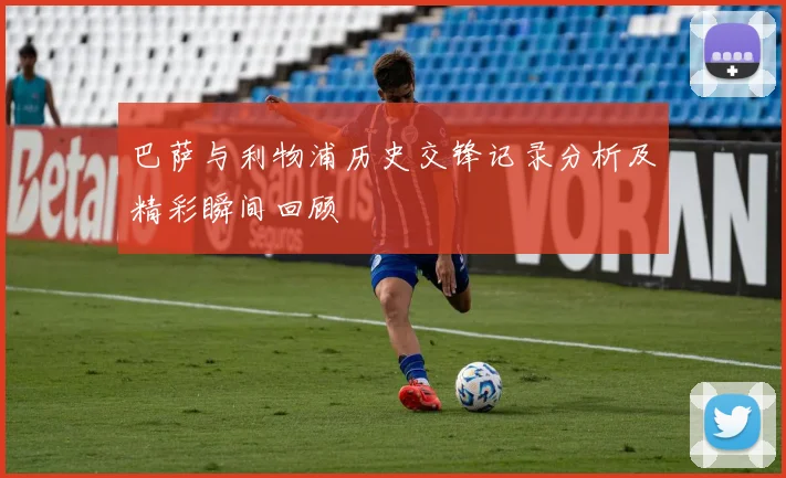 巴萨与利物浦历史交锋记录分析及精彩瞬间回顾
