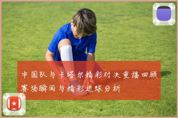 中国队与卡塔尔精彩对决重播回顾赛场瞬间与精彩进球分析