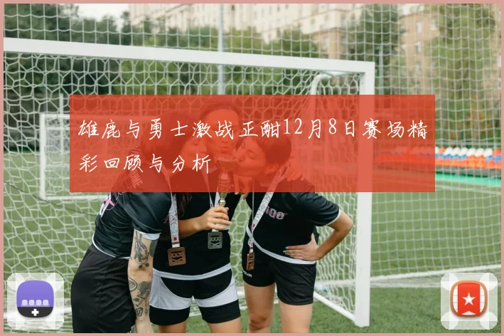 雄鹿与勇士激战正酣12月8日赛场精彩回顾与分析