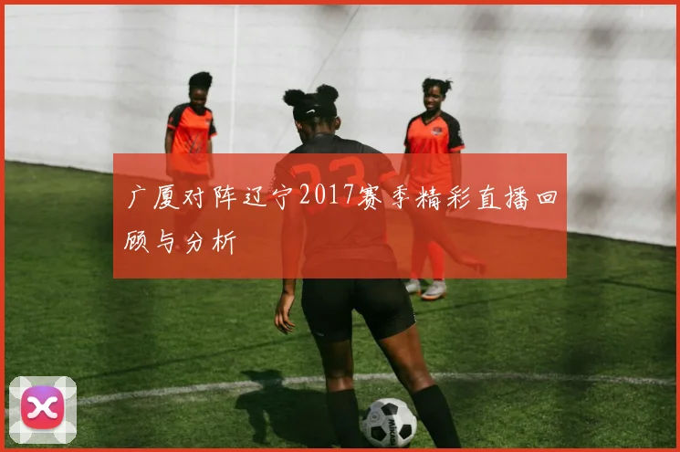 广厦对阵辽宁2017赛季精彩直播回顾与分析