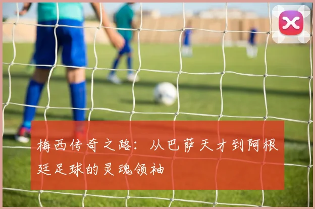 梅西传奇之路：从巴萨天才到阿根廷足球的灵魂领袖