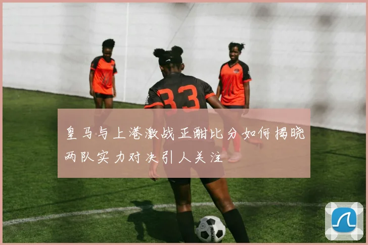 皇马与上港激战正酣比分如何揭晓两队实力对决引人关注