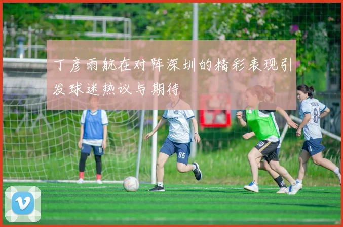 丁彦雨航在对阵深圳的精彩表现引发球迷热议与期待